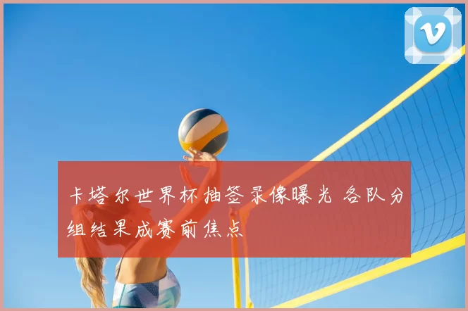 卡塔尔世界杯抽签录像曝光 各队分组结果成赛前焦点
