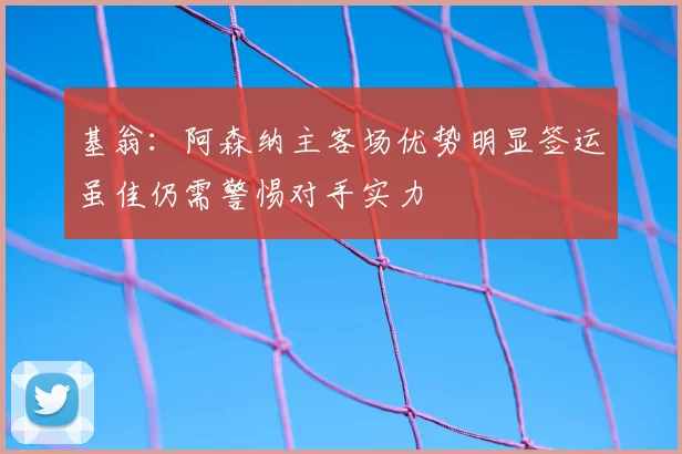 基翁：阿森纳主客场优势明显签运虽佳仍需警惕对手实力