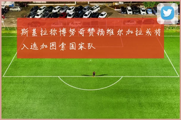 斯基拉称博努奇赞扬维尔加拉或将入选加图索国家队