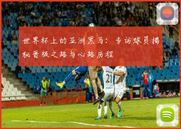 世界杯上的亚洲黑马：专访球员揭秘晋级之路与心路历程