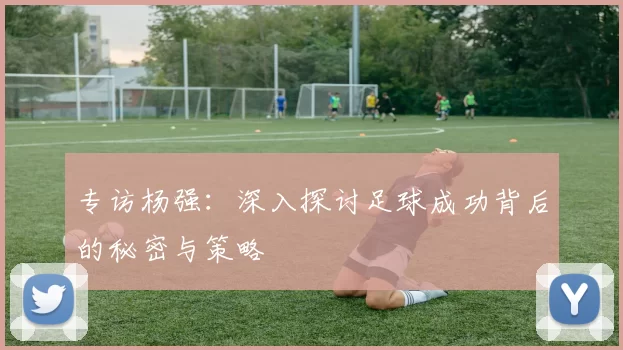 专访杨强:深入探讨足球成功背后的秘密与策略