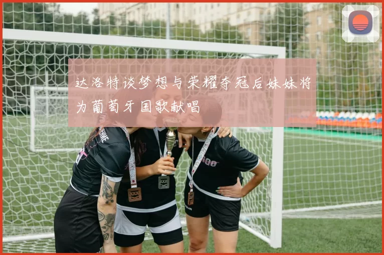 达洛特谈梦想与荣耀夺冠后妹妹将为葡萄牙国歌献唱