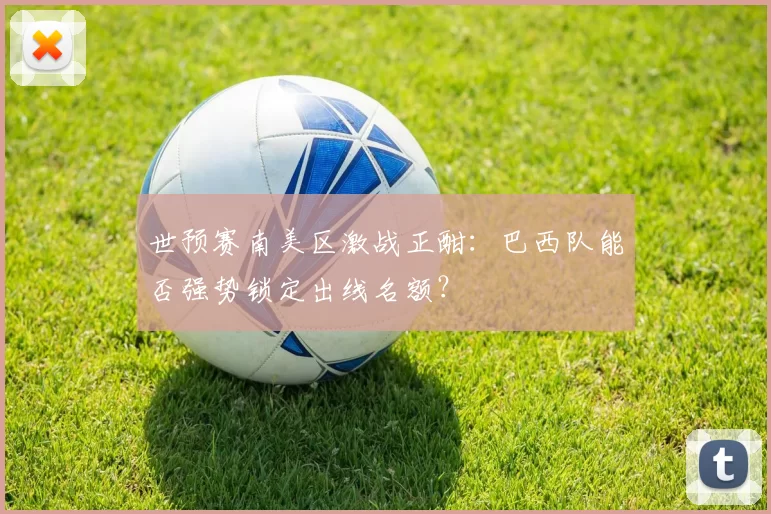 世预赛南美区激战正酣：巴西队能否强势锁定出线名额？