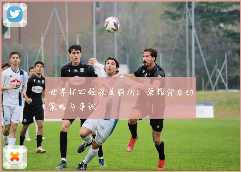 世界杯四强深度解析:荣耀背后的策略与争议