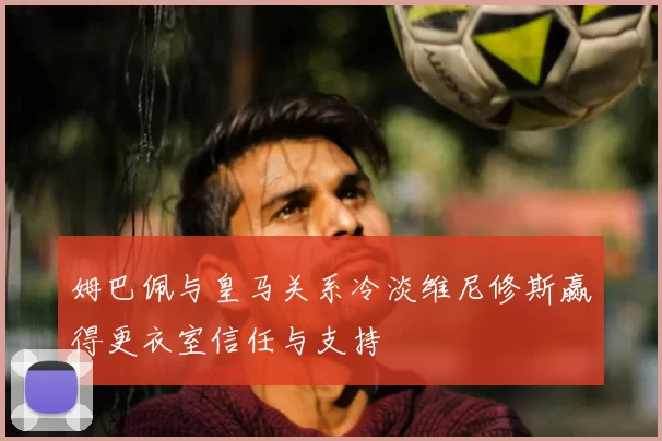 姆巴佩与皇马关系冷淡维尼修斯赢得更衣室信任与支持