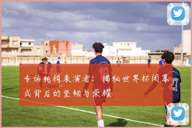 专访轮椅表演者：揭秘世界杯闭幕式背后的坚韧与荣耀