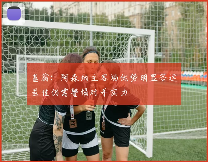基翁：阿森纳主客场优势明显签运虽佳仍需警惕对手实力