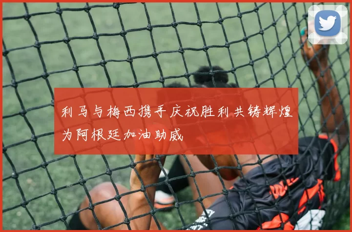 利马与梅西携手庆祝胜利共铸辉煌为阿根廷加油助威