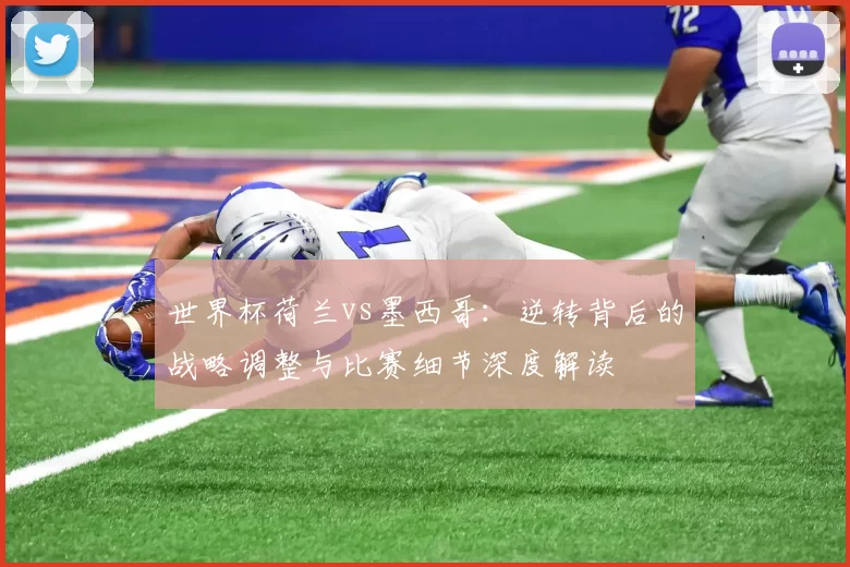 世界杯荷兰vs墨西哥：逆转背后的战略调整与比赛细节深度解读