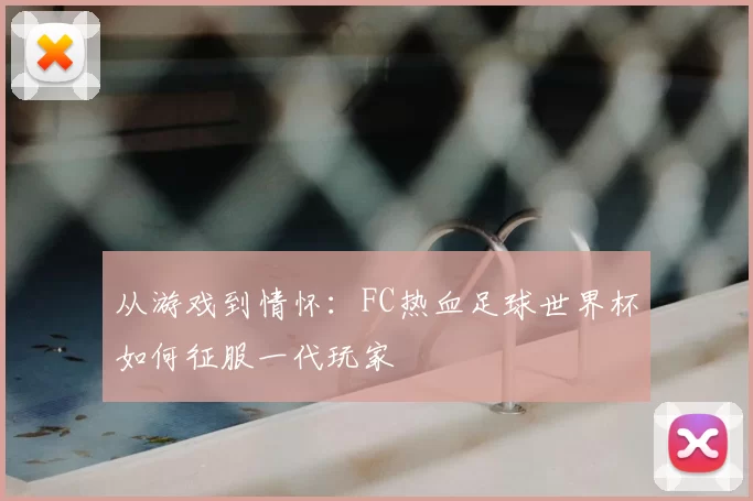 从游戏到情怀：FC热血足球世界杯如何征服一代玩家