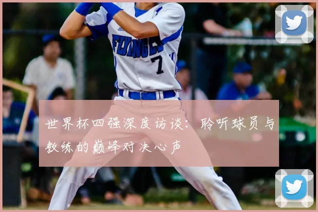 世界杯四强深度访谈:聆听球员与教练的巅峰对决心声