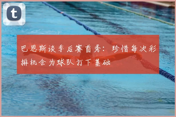 巴恩斯谈季后赛首秀：珍惜每次彩排机会为球队打下基础
