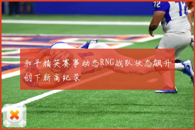 和平精英赛事动态RNG战队状态飙升创下新高纪录