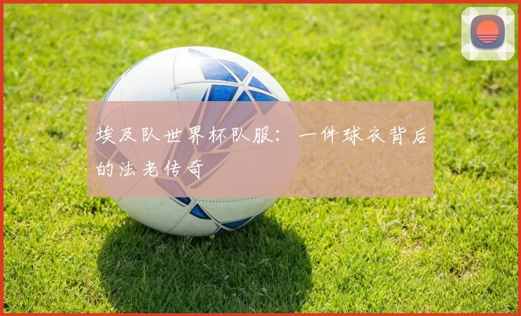 埃及队世界杯队服：一件球衣背后的法老传奇
