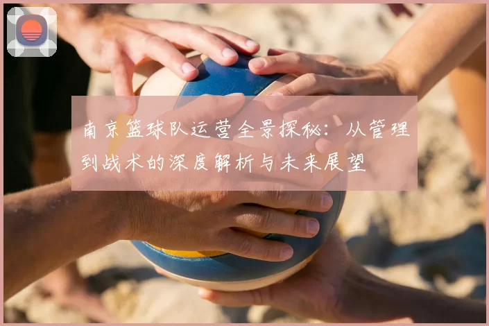 南京篮球队运营全景探秘:从管理到战术的深度解析与未来展望