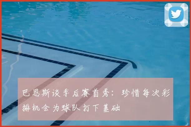 巴恩斯谈季后赛首秀：珍惜每次彩排机会为球队打下基础