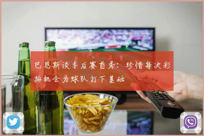 巴恩斯谈季后赛首秀：珍惜每次彩排机会为球队打下基础