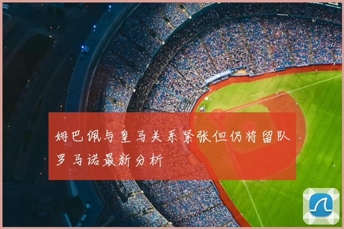 姆巴佩与皇马关系紧张但仍将留队罗马诺最新分析