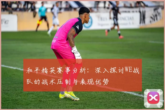 和平精英赛事分析：深入探讨WE战队的战术压制与表现优势