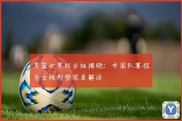 男篮世界杯分组揭晓：中国队赛程与出线形势深度解读