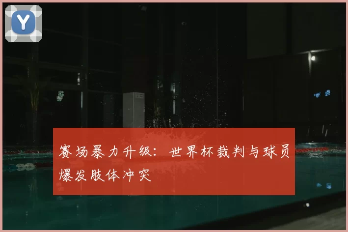 赛场暴力升级：世界杯裁判与球员爆发肢体冲突
