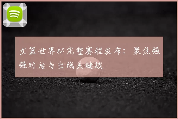 女篮世界杯完整赛程发布：聚焦强强对话与出线关键战