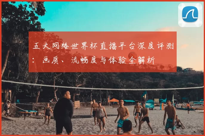 五大网络世界杯直播平台深度评测：画质、流畅度与体验全解析