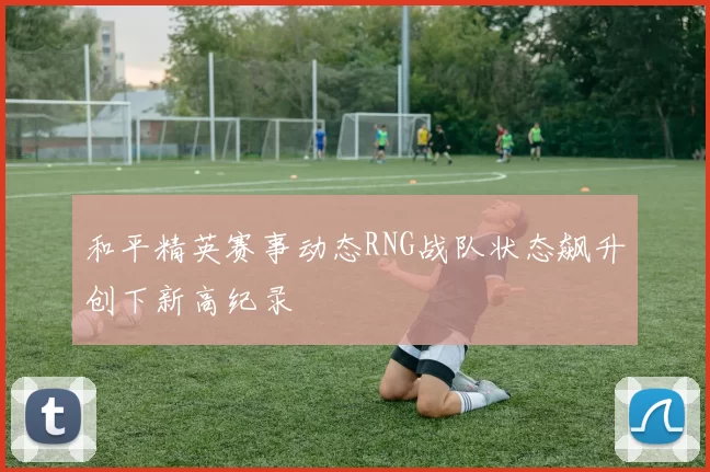 和平精英赛事动态RNG战队状态飙升创下新高纪录