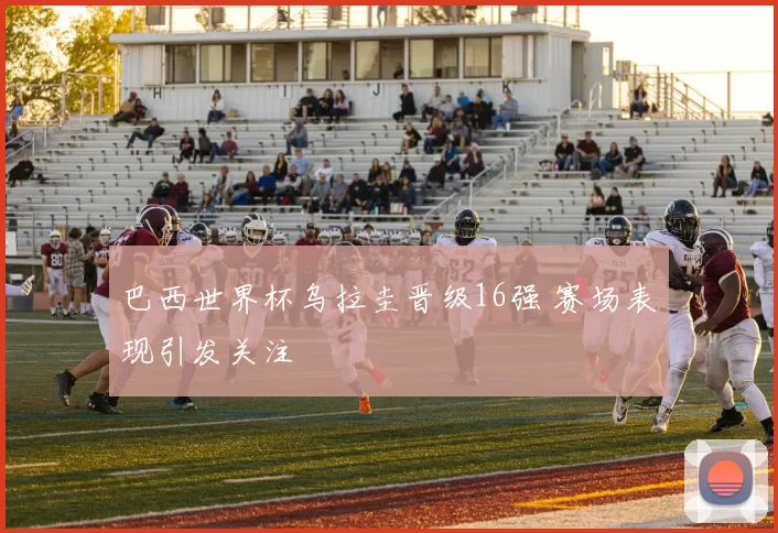 巴西世界杯乌拉圭晋级16强 赛场表现引发关注