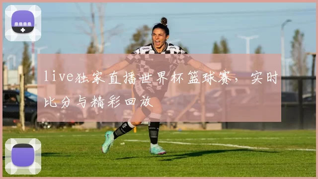 live独家直播世界杯篮球赛，实时比分与精彩回放