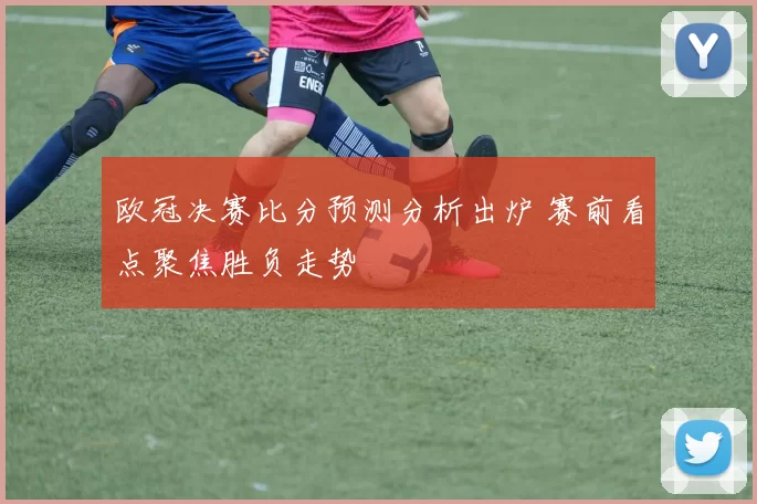 欧冠决赛比分预测分析出炉 赛前看点聚焦胜负走势
