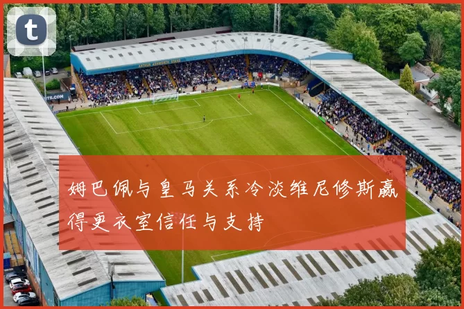 姆巴佩与皇马关系冷淡维尼修斯赢得更衣室信任与支持