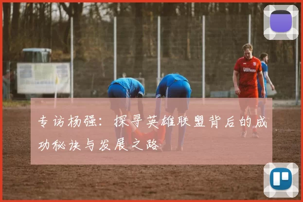 专访杨强:探寻英雄联盟背后的成功秘诀与发展之路