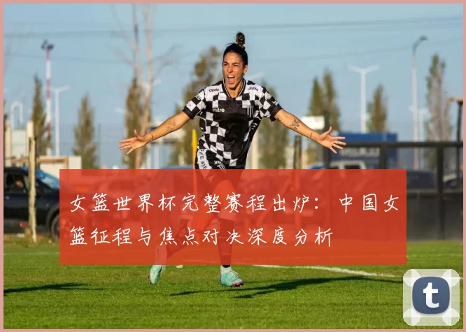 女篮世界杯完整赛程出炉：中国女篮征程与焦点对决深度分析