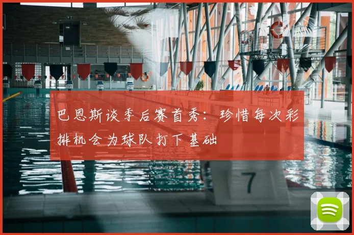 巴恩斯谈季后赛首秀:珍惜每次彩排机会为球队打下基础