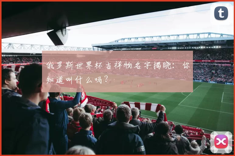 俄罗斯世界杯吉祥物名字揭晓：你知道叫什么吗？