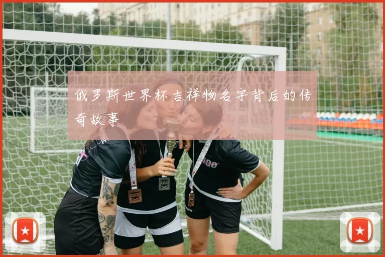 俄罗斯世界杯吉祥物名字背后的传奇故事