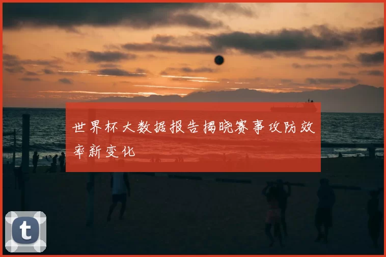 世界杯大数据报告揭晓赛事攻防效率新变化