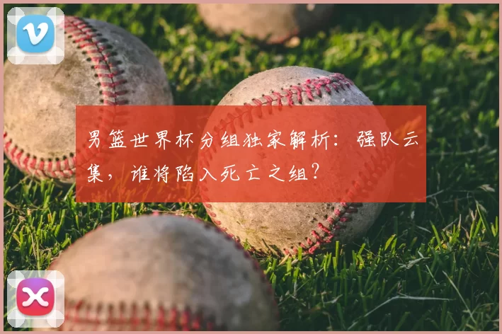 男篮世界杯分组独家解析：强队云集，谁将陷入死亡之组？