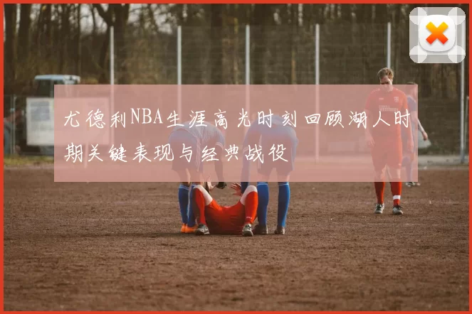 尤德利NBA生涯高光时刻回顾湖人时期关键表现与经典战役