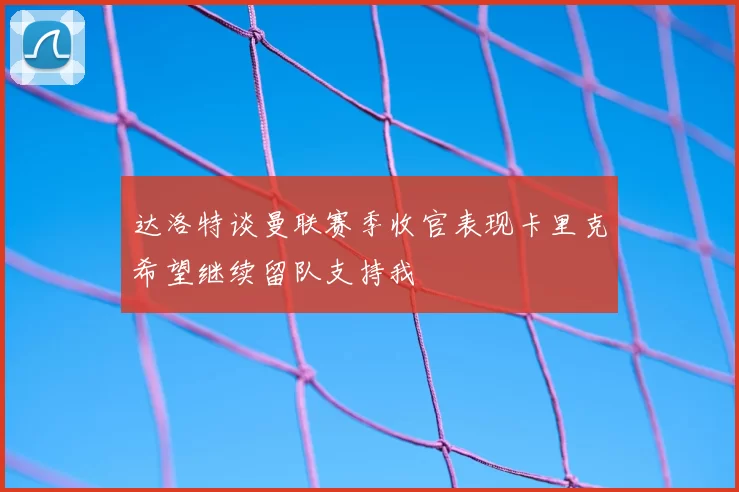 达洛特谈曼联赛季收官表现卡里克希望继续留队支持我