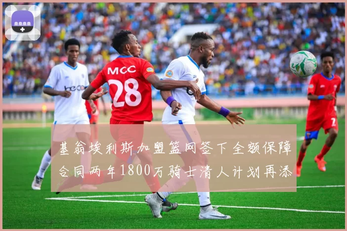 基翁埃利斯加盟篮网签下全额保障合同两年1800万骑士清人计划再添新动态