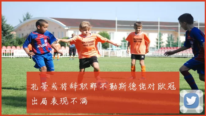 孔蒂或将辞职那不勒斯德佬对欧冠出局表现不满