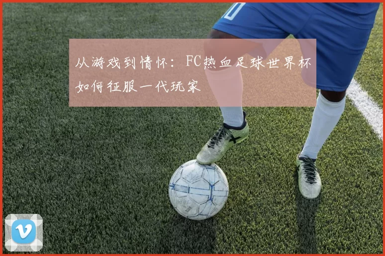从游戏到情怀：FC热血足球世界杯如何征服一代玩家