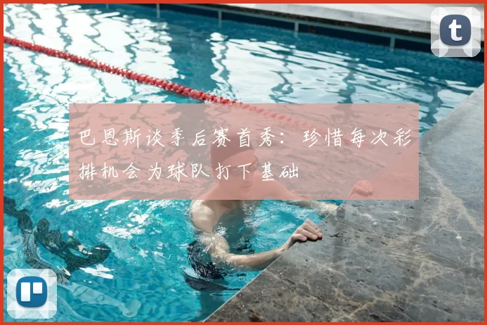 巴恩斯谈季后赛首秀：珍惜每次彩排机会为球队打下基础