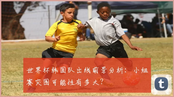 世界杯韩国队出线前景分析:小组赛突围可能性有多大?