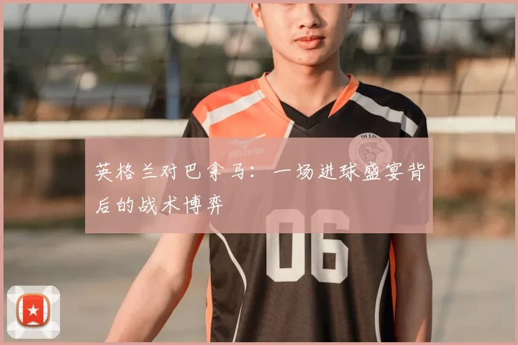 英格兰对巴拿马:一场进球盛宴背后的战术博弈