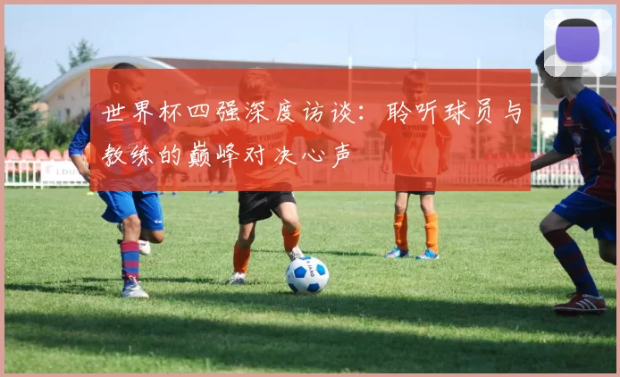 世界杯四强深度访谈:聆听球员与教练的巅峰对决心声