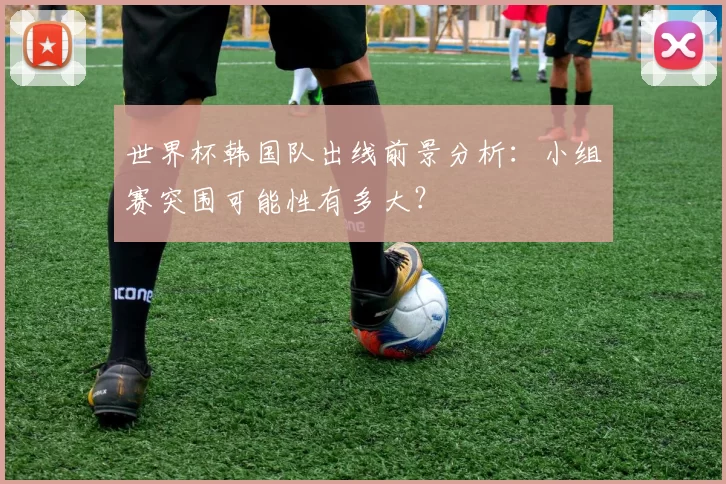 世界杯韩国队出线前景分析:小组赛突围可能性有多大?