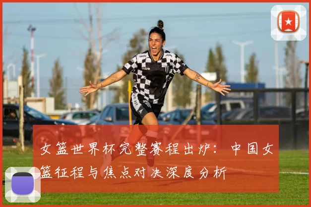 女篮世界杯完整赛程出炉：中国女篮征程与焦点对决深度分析